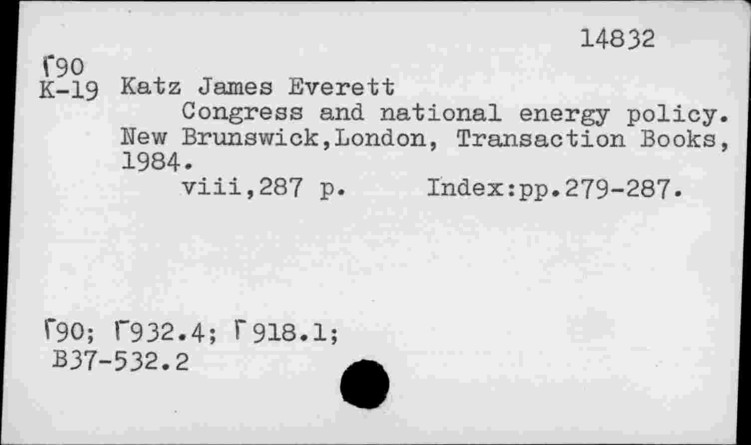 ﻿C90
K-19
14832
Katz James Everett
Congress and national energy policy. New Brunswick,London, Transaction Books, 1984.
viii,287 p. Index:pp.279-287.
r90; 1'932.4; r918.1;
B37-532.2